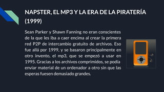 NAPSTER, EL MP3 Y LA ERA DE LA PIRATERÍA
(1999)
Sean Parker y Shawn Fanning no eran conscientes
de la que les iba a caer encima al crear la primera
red P2P de intercambio gratuito de archivos. Eso
fue allá por 1999, y se basaron principalmente en
otro invento, el mp3, que se empezó a usar en
1995. Gracias a los archivos comprimidos, se podía
enviar material de un ordenador a otro sin que las
esperas fuesen demasiado grandes.
 