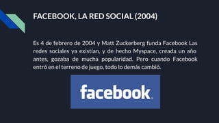FACEBOOK, LA RED SOCIAL (2004)
Es 4 de febrero de 2004 y Matt Zuckerberg funda Facebook Las
redes sociales ya existían, y de hecho Myspace, creada un año
antes, gozaba de mucha popularidad. Pero cuando Facebook
entró en el terreno de juego, todo lo demás cambió.
 