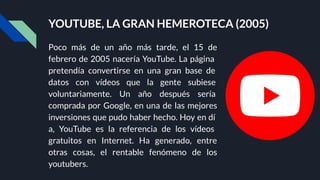 YOUTUBE, LA GRAN HEMEROTECA (2005)
Poco más de un año más tarde, el 15 de
febrero de 2005 nacería YouTube. La página
pretendía convertirse en una gran base de
datos con vídeos que la gente subiese
voluntariamente. Un año después sería
comprada por Google, en una de las mejores
inversiones que pudo haber hecho. Hoy en dí
a, YouTube es la referencia de los vídeos
gratuitos en Internet. Ha generado, entre
otras cosas, el rentable fenómeno de los
youtubers.
 