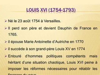 LOUIS XVI (1754-1793)
 Né le 23 août 1754 à Versailles.
 Il perd son père et devient Dauphin de France en
1765.
 il épouse Marie Antoinette d’Autriche en 1770
 il succède à son grand-père Louis XV en 1774
 Entouré d’hommes politiques compétents mais
héritant d’une situation chaotique, Louis XVI peine à
imposer les réformes nécessaires pour rétablir les
 
