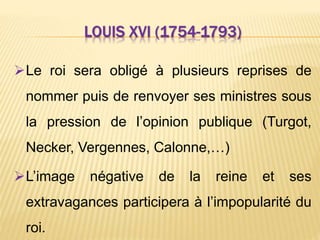LOUIS XVI (1754-1793)
Le roi sera obligé à plusieurs reprises de
nommer puis de renvoyer ses ministres sous
la pression de l’opinion publique (Turgot,
Necker, Vergennes, Calonne,…)
L’image négative de la reine et ses
extravagances participera à l’impopularité du
roi.
 