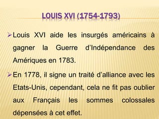 LOUIS XVI (1754-1793)
Louis XVI aide les insurgés américains à
gagner la Guerre d’Indépendance des
Amériques en 1783.
En 1778, il signe un traité d’alliance avec les
Etats-Unis, cependant, cela ne fit pas oublier
aux Français les sommes colossales
dépensées à cet effet.
 