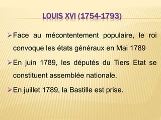 LOUIS XVI (1754-1793)
Face au mécontentement populaire, le roi
convoque les états généraux en Mai 1789
En juin 1789, les députés du Tiers Etat se
constituent assemblée nationale.
En juillet 1789, la Bastille est prise.
 