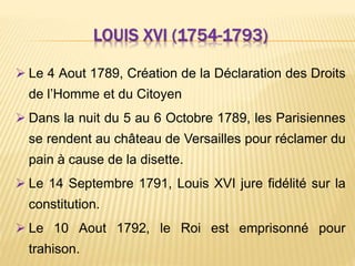 LOUIS XVI (1754-1793)
 Le 4 Aout 1789, Création de la Déclaration des Droits
de l’Homme et du Citoyen
 Dans la nuit du 5 au 6 Octobre 1789, les Parisiennes
se rendent au château de Versailles pour réclamer du
pain à cause de la disette.
 Le 14 Septembre 1791, Louis XVI jure fidélité sur la
constitution.
 Le 10 Aout 1792, le Roi est emprisonné pour
trahison.
 