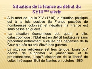 Situation de la France au début du
XVIIIème siècle
 A la mort de Louis XIV (1715) la situation politique
est à la fois positive (la France possède de
nombreuses colonies) et négative (la France est
sans cesse en guerre).
 La situation économique est, quant à elle,
catastrophique : l’Etat est en déficit budgétaire sans
précédant notamment à cause des dépenses de la
Cour ajoutés au prix élevé des guerres.
 La situation religieuse est très tendue, Louis XIV
décide de supprimer le jansénisme et le
protestantisme, jusqu'à disparition de la liberté de
culte. Il révoque l'Edit de Nantes en octobre 1685.
 