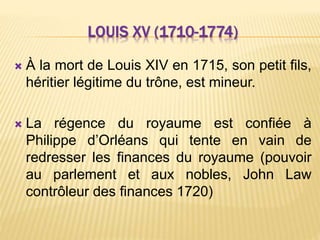 LOUIS XV (1710-1774)
 À la mort de Louis XIV en 1715, son petit fils,
héritier légitime du trône, est mineur.
 La régence du royaume est confiée à
Philippe d’Orléans qui tente en vain de
redresser les finances du royaume (pouvoir
au parlement et aux nobles, John Law
contrôleur des finances 1720)
 