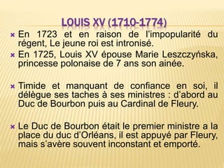 LOUIS XV (1710-1774)
 En 1723 et en raison de l’impopularité du
régent, Le jeune roi est intronisé.
 En 1725, Louis XV épouse Marie Leszczyńska,
princesse polonaise de 7 ans son ainée.
 Timide et manquant de confiance en soi, il
délègue ses taches à ses ministres : d’abord au
Duc de Bourbon puis au Cardinal de Fleury.
 Le Duc de Bourbon était le premier ministre a la
place du duc d’Orléans, il est appuyé par Fleury,
mais s’avère souvent inconstant et emporté.
 