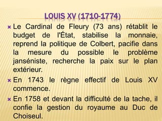 LOUIS XV (1710-1774)
 Le Cardinal de Fleury (73 ans) rétablit le
budget de l'État, stabilise la monnaie,
reprend la politique de Colbert, pacifie dans
la mesure du possible le problème
janséniste, recherche la paix sur le plan
extérieur.
 En 1743 le règne effectif de Louis XV
commence.
 En 1758 et devant la difficulté de la tache, il
confie la gestion du royaume au Duc de
Choiseul.
 