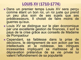 LOUIS XV (1710-1774)
 Dans un premier temps Louis XV sera perçu
comme étant un bon roi, un roi juste qui prend
un peu plus soin de ses sujets que ses
prédécesseurs. Il choisit de faire moins de
guerres qu’eux.
 Louis XV se distingue sur le plan économique
par une excellente gestion de finances, il sort le
pays de la crise grâce aux conseils de Madame
de Pompadour
 Cependant, sa faiblesse dans la prise de
décisions, le dénigrement de son action par les
intellectuels et la noblesse, les intrigues
incessantes impliquant sa maîtresse et la
dépravation prétendue de sa vie privée lui
valent l'effondrement de sa popularité
 