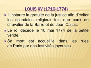 LOUIS XV (1710-1774)
 Il instaure la gratuité de la justice afin d’éviter
les scandales religieux tels que ceux du
chevalier de la Barre et de Jean Callas.
 Le roi décède le 10 mai 1774 de la petite
vérole.
 Sa mort est accueillie dans les rues
de Paris par des festivités joyeuses.
 
