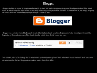 BloggerBlogger
-Blogger enabled us to post all progress and research we have had made throughout the gradual development of our film, which-Blogger enabled us to post all progress and research we have had made throughout the gradual development of our film, which
could be researching into films related to our genre, changing certain parts of the film such as the storyline or just simply adaptingcould be researching into films related to our genre, changing certain parts of the film such as the storyline or just simply adapting
on what is a current idea and expressing it through a variety of ways.on what is a current idea and expressing it through a variety of ways.
-Blogger was a website which I had vaguely heard of but had absolutely no acknowledgement of what it could provide until the-Blogger was a website which I had vaguely heard of but had absolutely no acknowledgement of what it could provide until the
beginning of the academic year, whilst Sam is familiar with it from the AS course last year.beginning of the academic year, whilst Sam is familiar with it from the AS course last year.
-It is a useful piece of technology due to the service it provides and the general effect it can have on our 5 minute short film, as we-It is a useful piece of technology due to the service it provides and the general effect it can have on our 5 minute short film, as we
are able to utilise the fact Blogger saves work no matter the scale orare able to utilise the fact Blogger saves work no matter the scale or size.size.
 