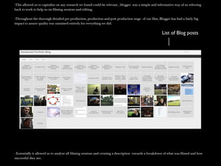 -This allowed us to capitalise on any research we found could be relevant , blogger was a simple and informative way of us referring-This allowed us to capitalise on any research we found could be relevant , blogger was a simple and informative way of us referring
back to work to help us on filming sessions and editing.back to work to help us on filming sessions and editing.
-Throughout the thorough detailed pre production, production and post production stage of our film, Blogger has had a fairly big-Throughout the thorough detailed pre production, production and post production stage of our film, Blogger has had a fairly big
impact to assure quality was sustained entirely for everything we did.impact to assure quality was sustained entirely for everything we did.
- Essentially it allowed us to analyse all filming sessions and creating a description towards a breakdown of what was filmed and how- Essentially it allowed us to analyse all filming sessions and creating a description towards a breakdown of what was filmed and how
successful they are.successful they are.
List of Blog posts
 