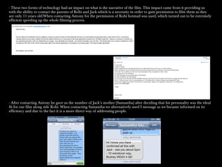 - These two forms of technology had an impact on what is the narrative of the film. This impact came from it providing us
with the ability to contact the parents of Kobi and Jack which is a necessity in order to gain permission to film them as they
are only 11 years old.When contacting Antony for the permission of Kobi hotmail was used, which turned out to be extremely
efficient speeding up the whole filming process.
- After contacting Antony he gave us the number of Jack’s mother (Samantha) after deciding that his personality was the ideal
fit for our film along side Kobi. When contacting Samantha we alternatively used I message as we became informed on its
efficiency and due to the fact it is a more direct way of addressing people.
 