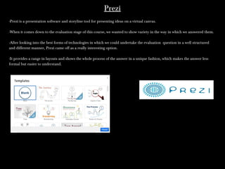 PreziPrezi
--Prezi is a presentation software and storyline tool for presenting ideas on a virtual canvas.
-When it comes down to the evaluation stage of this course, we wanted to show variety in the way in which we answered them.-When it comes down to the evaluation stage of this course, we wanted to show variety in the way in which we answered them.
-After looking into the best forms of technologies in which we could undertake the evaluation question in a well structured-After looking into the best forms of technologies in which we could undertake the evaluation question in a well structured
and different manner, Prezi came off as a really interesting option.and different manner, Prezi came off as a really interesting option.
-It provides a range in layouts and shows the whole process of the answer in a unique fashion, which makes the answer less-It provides a range in layouts and shows the whole process of the answer in a unique fashion, which makes the answer less
formal but easier to understand.formal but easier to understand.
 