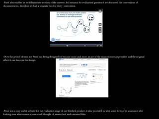 -Prezi also enables us to differentiate sections of the answers for instance for evaluation question 1 we discussed the conventions of-Prezi also enables us to differentiate sections of the answers for instance for evaluation question 1 we discussed the conventions of
documentaries, therefore we had a separate box for every convention.documentaries, therefore we had a separate box for every convention.
-Over the period of time are Prezi was being designed we became more and more aware of the many features it provides and the original-Over the period of time are Prezi was being designed we became more and more aware of the many features it provides and the original
affect it can have on the design.affect it can have on the design.
-Prezi was a very useful website for the evaluation stage of our finished product, it also provided us with some form of re assurance after-Prezi was a very useful website for the evaluation stage of our finished product, it also provided us with some form of re assurance after
looking over what comes across a well thought of, researched and executed film.looking over what comes across a well thought of, researched and executed film.
 