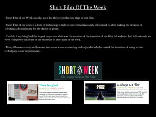 Short Film Of The WeekShort Film Of The Week
- Short Film of the Week was also used for the pre production stage of our film.- Short Film of the Week was also used for the pre production stage of our film.
- Short Film of the week is a form of technology which we were instantaneously introduced to after making the decision of- Short Film of the week is a form of technology which we were instantaneously introduced to after making the decision of
selecting a documentary for the choice of genre.selecting a documentary for the choice of genre.
- Truthly if anything had the largest impact on what was the creation of the narrative of the film this website had it.Previously we- Truthly if anything had the largest impact on what was the creation of the narrative of the film this website had it.Previously we
were completely unaware of the existence of short film of the week.were completely unaware of the existence of short film of the week.
- Many films were analysed however two came across as riveting and enjoyable which created the intention of using certain- Many films were analysed however two came across as riveting and enjoyable which created the intention of using certain
techniques in our documentary.techniques in our documentary.
 