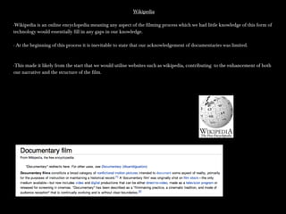 WikipediaWikipedia
-Wikipedia is an online encyclopedia meaning any aspect of the filming process which we had little knowledge of this form of-Wikipedia is an online encyclopedia meaning any aspect of the filming process which we had little knowledge of this form of
technology would essentially fill in any gaps in our knowledge.technology would essentially fill in any gaps in our knowledge.
- At the beginning of this process it is inevitable to state that our acknowledgement of documentaries was limited.- At the beginning of this process it is inevitable to state that our acknowledgement of documentaries was limited.
-This made it likely from the start that we would utilise websites such as wikipedia, contributing to the enhancement of both-This made it likely from the start that we would utilise websites such as wikipedia, contributing to the enhancement of both
our narrative and the structure of the film.our narrative and the structure of the film.
 