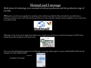 Hotmail and I messageHotmail and I message
-Both forms of technology were essential in both pre production and the production stage of
our film.
-Hotmail is one of the most popular free emailing services which is provided by Microsoft which is accessible from a
computer anywhere in the world. Hotmail also provides users with a schedule calendar and the capability to save contact lists
in an address book.
-IMessage is a free service from Apple that enables users of apple powered devices to send text messages over Wi-Fi from
mobile devices like the Iphone and Ipod Touch.
-Users can easily distinguish messages sent via iMessage, as message replies appear in a grey -shaded bubble whilst the sent
message is in a blue shaded bubble.
Example of I message
 
