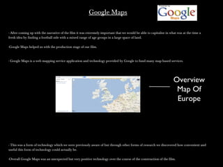 Google MapsGoogle Maps
- After coming up with the narrative of the film it was extremely important that we would be able to capitalise in what was at the time a- After coming up with the narrative of the film it was extremely important that we would be able to capitalise in what was at the time a
fresh idea by finding a football side with a mixed range of age groups in a large space of land.fresh idea by finding a football side with a mixed range of age groups in a large space of land.
-Google Maps helped us with the production stage of our film.-Google Maps helped us with the production stage of our film.
- Google Maps is a web mapping service application and technology provided by Google to fund many map based services.- Google Maps is a web mapping service application and technology provided by Google to fund many map based services.
- This was a form of technology which we were previously aware of but through other forms of research we discovered how convenient and- This was a form of technology which we were previously aware of but through other forms of research we discovered how convenient and
useful this form of technology could actually be.useful this form of technology could actually be.
-Overall Google Maps was an unexpected but very positive technology over the course of the construction of the film.-Overall Google Maps was an unexpected but very positive technology over the course of the construction of the film.
Overview
Map Of
Europe
 