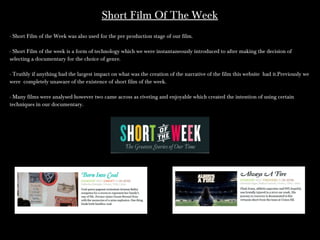 Short Film Of The WeekShort Film Of The Week
- Short Film of the Week was also used for the pre production stage of our film.- Short Film of the Week was also used for the pre production stage of our film.
- Short Film of the week is a form of technology which we were instantaneously introduced to after making the decision of- Short Film of the week is a form of technology which we were instantaneously introduced to after making the decision of
selecting a documentary for the choice of genre.selecting a documentary for the choice of genre.
- Truthly if anything had the largest impact on what was the creation of the narrative of the film this website had it.Previously we- Truthly if anything had the largest impact on what was the creation of the narrative of the film this website had it.Previously we
were completely unaware of the existence of short film of the week.were completely unaware of the existence of short film of the week.
- Many films were analysed however two came across as riveting and enjoyable which created the intention of using certain- Many films were analysed however two came across as riveting and enjoyable which created the intention of using certain
techniques in our documentary.techniques in our documentary.
 