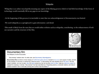 WikipediaWikipedia
-Wikipedia is an online encyclopedia meaning any aspect of the filming process which we had little knowledge of this form of-Wikipedia is an online encyclopedia meaning any aspect of the filming process which we had little knowledge of this form of
technology would essentially fill in any gaps in our knowledge.technology would essentially fill in any gaps in our knowledge.
- At the beginning of this process it is inevitable to state that our acknowledgement of documentaries was limited.- At the beginning of this process it is inevitable to state that our acknowledgement of documentaries was limited.
- We used wikipedia as a springboard to gain information and detail.- We used wikipedia as a springboard to gain information and detail.
-This made it likely from the start that we would utilise websites such as wikipedia, contributing to the enhancement of both-This made it likely from the start that we would utilise websites such as wikipedia, contributing to the enhancement of both
our narrative and the structure of the film.our narrative and the structure of the film.
 