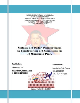 REPÚBLICA BOLIVARIANA DE VENEZUELA
U.E.N. SANTIAGO MARIÑO
PARTIDO SOCIALISTA UNIDO DE VENEZUELA
UPATA - PARROQUIA SECCIÓN CAPITAL PIAR
MUNICIPIO PIAR - ESTADO BOLÍVAR
DIPLOMADO DEL PSUV
Facilitadora:
SARA FIGUERA
ORATORIA, LIDERAZGO
Y COMUNICACIÓN
Síntesis del Poder Popular hacia
la Construcción del Socialismo en
el Municipio Piar.
Upata, Septiembre de 2019
Participante:
Jean Carlos Peña Figuera
C.I.: 12.560.537
Telf.: 0424-9344332
 