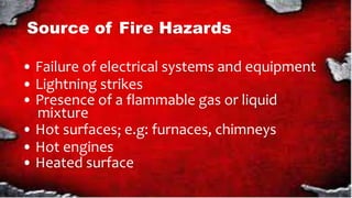 Source of Fire Hazards
• Failure of electrical systems and equipment
• Lightning strikes
• Presence of a flammable gas or liquid
mixture
• Hot surfaces e. : furnaces, chimneys
• Hot engines
• Heated surface
 