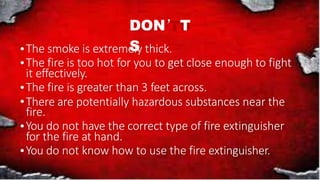 DON’T
S
The smoke is extremely thick.
The fire is too hot for you to get close enough to fight
it effectively.
The fire is greater than 3 feet across.
There are potentially hazardous substances near the
fire.
You do not have the correct type of fire extinguisher
for the fire at hand.
You do not know how to use the fire extinguisher.
 