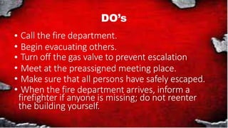 DO’s
Call the fire department.
Begin evacuating others.
Turn off the gas valve to prevent escalation
Meet at the preassigned meeting place.
Make sure that all persons have safely escaped.
When the fire department arrives, inform a
firefighter if anyone is missing; do not reenter
the building yourself.
 