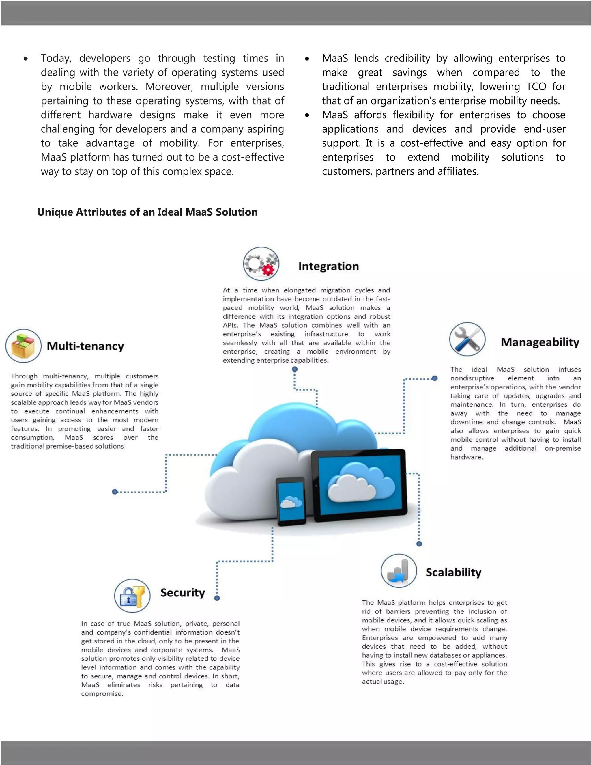 Today, developers go through testing times in
dealing with the variety of operating systems used
by mobile workers. Moreover, multiple versions
pertaining to these operating systems, with that of
different hardware designs make it even more
challenging for developers and a company aspiring
to take advantage of mobility. For enterprises,
MaaS platform has turned out to be a cost-effective
way to stay on top of this complex space.

Unique Attributes of an Ideal MaaS Solution

MaaS lends credibility by allowing enterprises to
make great savings when compared to the
traditional enterprises mobility, lowering TCO for
that of an organization’s enterprise mobility needs.
MaaS affords flexibility for enterprises to choose
applications and devices and provide end-user
support. It is a cost-effective and easy option for
enterprises to extend mobility solutions to
customers, partners and affiliates.

 
