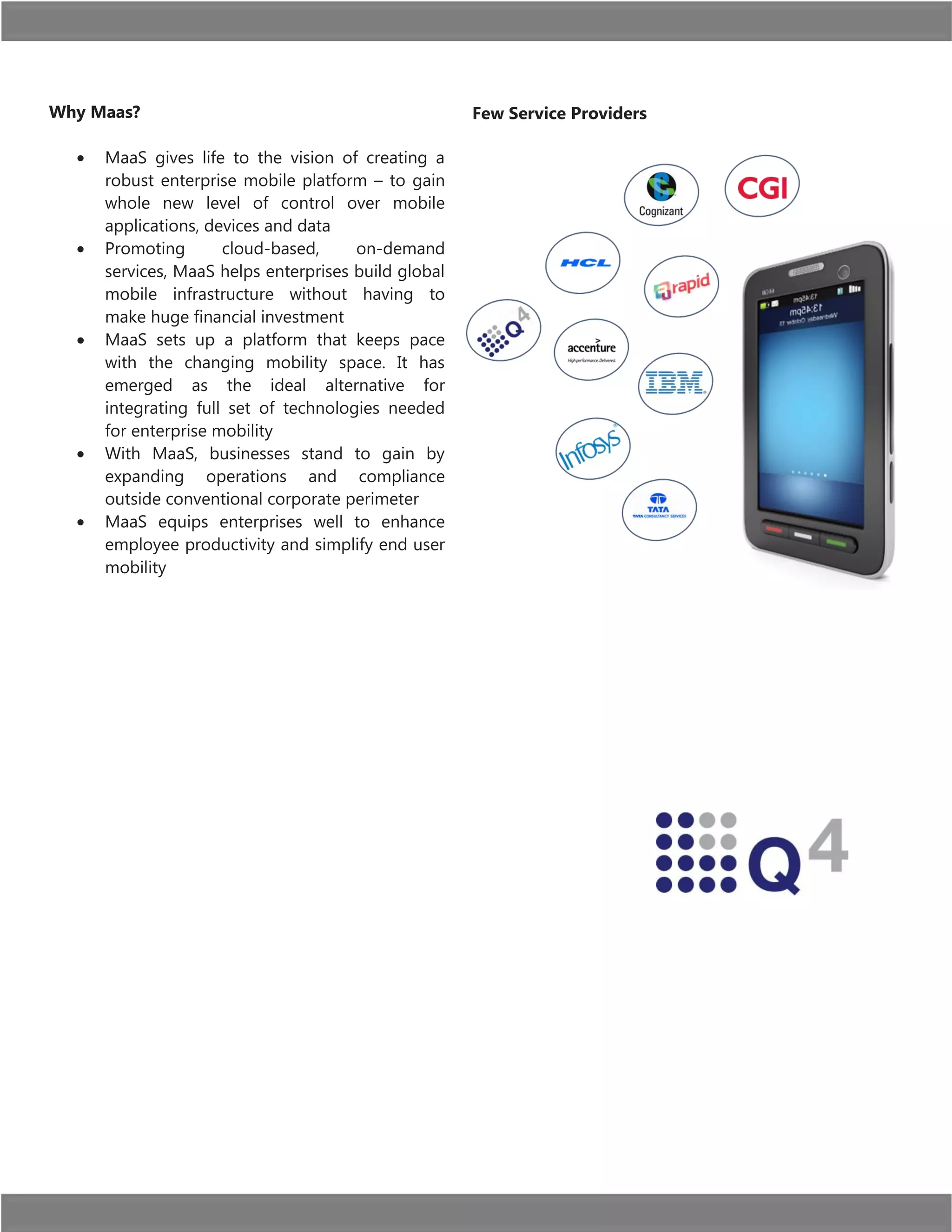 Why Maas?
MaaS gives life to the vision of creating a
robust enterprise mobile platform – to gain
whole new level of control over mobile
applications, devices and data
Promoting
cloud-based,
on-demand
services, MaaS helps enterprises build global
mobile infrastructure without having to
make huge financial investment
MaaS sets up a platform that keeps pace
with the changing mobility space. It has
emerged as the ideal alternative for
integrating full set of technologies needed
for enterprise mobility
With MaaS, businesses stand to gain by
expanding operations and compliance
outside conventional corporate perimeter
MaaS equips enterprises well to enhance
employee productivity and simplify end user
mobility

Few Service Providers

 