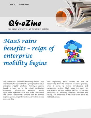 Issue 41

October, 2013

MaaS rains
benefits – reign of
enterprise
mobility begins

Two of the most prominent technology trends, Cloud
and Mobility, have joined hands – giving rise to a robust
enterprise mobility platform. Mobility-as-a-service
(MaaS) is born out of the hybrid combination
comprising
infrastructure
elements,
security
applications, operation tools and other components.
The various components combine well to promote
deploying, managing and monitoring of mobile devices,
users and data.

Most importantly, MaaS initiates the shift of
responsibility from the enterprise to service provider,
when it comes to mobile infrastructure and
management system. MaaS gives the push for
enterprises to set up a mobility platform, boosts user
productivity by enhancing scalability, reliability and
security. For enterprises, it has never been easier to
mobilize business.

 