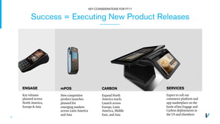 9
Success = Executing New Product Releases
KEY CONSIDERATIONS FOR FY17
ENGAGE
Key releases
planned across
North America,
Europe & Asia
CARBON
Expand North
America reach;
Launch across
Europe, Latin
America, Middle
East, and Asia
mPOS
New competitive
product launches
planned for
emerging markets
across Latin America
and Asia
SERVICES
Expect to roll out
commerce platform and
app marketplace on the
heels of key Engage and
Carbon deployments in
the US and elsewhere
 