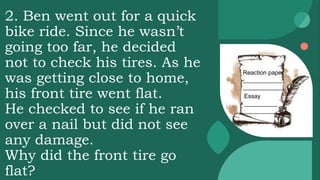 2. Ben went out for a quick
bike ride. Since he wasn’t
going too far, he decided
not to check his tires. As he
was getting close to home,
his front tire went flat.
He checked to see if he ran
over a nail but did not see
any damage.
Why did the front tire go
flat?
Reaction paper
____________
____________
Essay
__________
__________
 