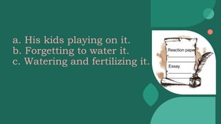a. His kids playing on it.
b. Forgetting to water it.
c. Watering and fertilizing it.
Reaction paper
____________
____________
Essay
__________
__________
 
