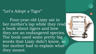 “Let's Adopt a Tiger”
Four-year-old Lizzy sat in
her mother’s lap while they read
a book about tigers and how
they are an endangered species.
The book used some pretty big
words that Lizzy didn’t know, so
her mother had to explain what
they meant.
Reaction paper
____________
____________
Essay
__________
__________
 