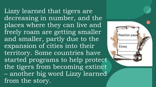 Lizzy learned that tigers are
decreasing in number, and the
places where they can live and
freely roam are getting smaller
and smaller, partly due to the
expansion of cities into their
territory. Some countries have
started programs to help protect
the tigers from becoming extinct
– another big word Lizzy learned
from the story.
Reaction paper
____________
____________
Essay
__________
__________
 