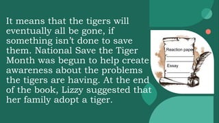 It means that the tigers will
eventually all be gone, if
something isn’t done to save
them. National Save the Tiger
Month was begun to help create
awareness about the problems
the tigers are having. At the end
of the book, Lizzy suggested that
her family adopt a tiger.
Reaction paper
____________
____________
Essay
__________
__________
 