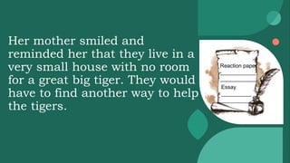 Her mother smiled and
reminded her that they live in a
very small house with no room
for a great big tiger. They would
have to find another way to help
the tigers.
Reaction paper
____________
____________
Essay
__________
__________
 