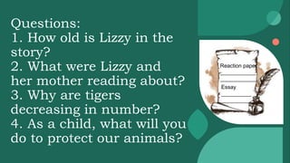 Questions:
1. How old is Lizzy in the
story?
2. What were Lizzy and
her mother reading about?
3. Why are tigers
decreasing in number?
4. As a child, what will you
do to protect our animals?
Reaction paper
____________
____________
Essay
__________
__________
 