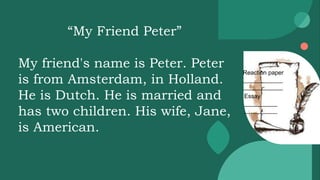 Reaction paper
____________
____________
Essay
__________
__________
“My Friend Peter”
My friend's name is Peter. Peter
is from Amsterdam, in Holland.
He is Dutch. He is married and
has two children. His wife, Jane,
is American.
 