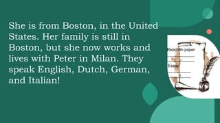 Reaction paper
____________
____________
Essay
__________
__________
She is from Boston, in the United
States. Her family is still in
Boston, but she now works and
lives with Peter in Milan. They
speak English, Dutch, German,
and Italian!
 