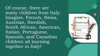 Of course, there are
many children from Italy.
Imagine, French, Swiss,
Austrian, Swedish,
South African, American,
Italian, Portuguese,
Spanish, and Canadian
children all learning
together in Italy!
Reaction paper
____________
____________
Essay
__________
__________
 