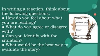 In writing a reaction, think about
the following questions.
● How do you feel about what
you are reading?
● What do you agree or disagree
with?
● Can you identify with the
situation?
● What would be the best way to
evaluate the story?
Reaction paper
____________
____________
Essay
__________
__________
 