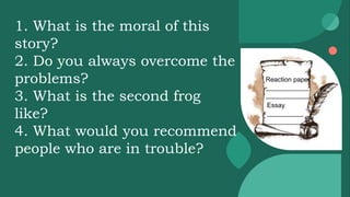 Reaction paper
____________
____________
Essay
__________
__________
1. What is the moral of this
story?
2. Do you always overcome the
problems?
3. What is the second frog
like?
4. What would you recommend
people who are in trouble?
 