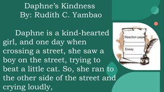 Reaction paper
____________
____________
Essay
__________
__________
Daphne’s Kindness
By: Rudith C. Yambao
Daphne is a kind-hearted
girl, and one day when
crossing a street, she saw a
boy on the street, trying to
beat a little cat. So, she ran to
the other side of the street and
crying loudly,
 