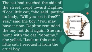 Reaction paper
____________
____________
Essay
__________
__________
The cat had reached the side of
the street, crept toward Daphne.
“Poor little cat, “she said, patting
its body, “Will you set it free?””
Yes,” said the boy. “You may
have it now. Daphne reminded
the boy not do it again. She ran
home with the cat. “Mommy,”
she yelled. “Look at this cute
little cat. I rescued it from the
cruel boy.
 