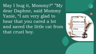 Reaction paper
____________
____________
Essay
__________
__________
May I hug it, Mommy?” ”My
dear Daphne, said Mommy
Yanie, “I am very glad to
hear that you cared a lot
and saved the little cat from
that cruel boy.
 