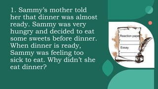 1. Sammy’s mother told
her that dinner was almost
ready. Sammy was very
hungry and decided to eat
some sweets before dinner.
When dinner is ready,
Sammy was feeling too
sick to eat. Why didn’t she
eat dinner?
Reaction paper
____________
____________
Essay
__________
__________
 