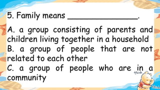 5. Family means ______________.
A. a group consisting of parents and
children living together in a household
B. a group of people that are not
related to each other
C. a group of people who are in a
community
 